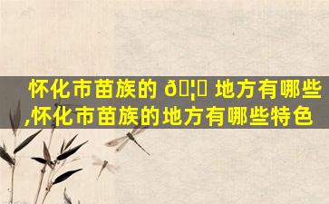怀化市苗族的 🦈 地方有哪些,怀化市苗族的地方有哪些特色